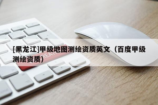 [黑龍江]甲級地圖測繪資質(zhì)英文（百度甲級測繪資質(zhì)）