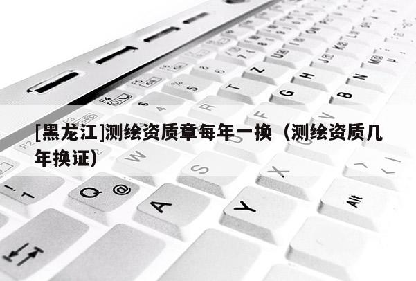 [黑龍江]測繪資質章每年一換（測繪資質幾年換證）