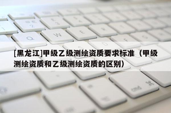 [黑龍江]甲級乙級測繪資質要求標準（甲級測繪資質和乙級測繪資質的區別）