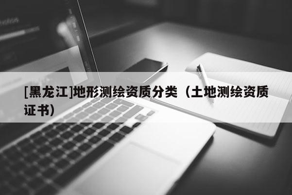 [黑龍江]地形測繪資質(zhì)分類（土地測繪資質(zhì)證書）
