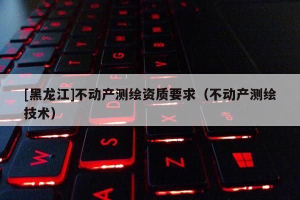 [黑龍江]不動產(chǎn)測繪資質(zhì)要求（不動產(chǎn)測繪技術(shù)）