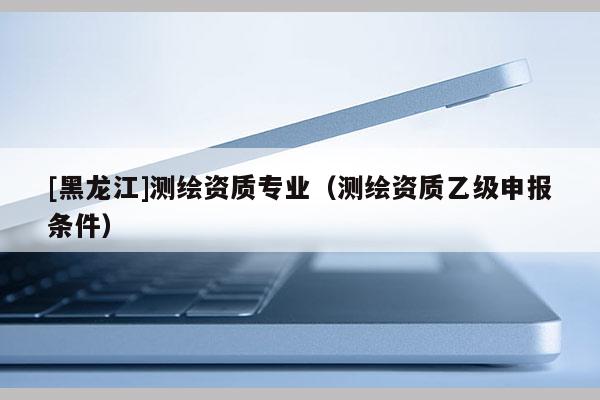 [黑龍江]測繪資質(zhì)專業(yè)（測繪資質(zhì)乙級(jí)申報(bào)條件）