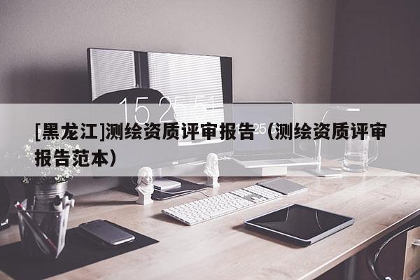 [黑龍江]測繪資質(zhì)評(píng)審報(bào)告（測繪資質(zhì)評(píng)審報(bào)告范本）