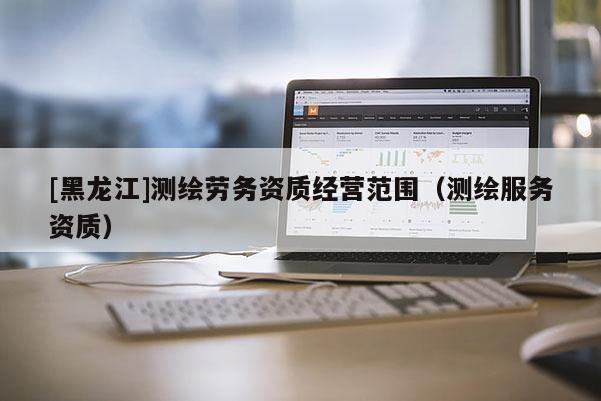 [黑龍江]測繪勞務資質經營范圍（測繪服務資質）