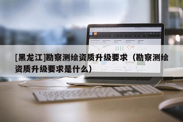 [黑龍江]勘察測繪資質升級要求（勘察測繪資質升級要求是什么）