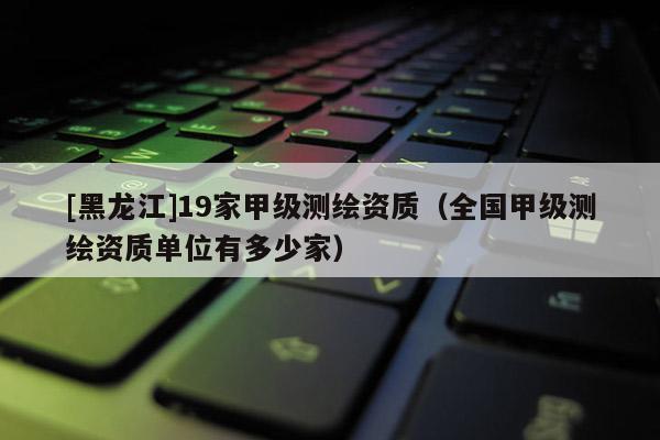 [黑龍江]19家甲級測繪資質（全國甲級測繪資質單位有多少家）