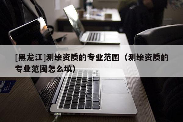 [黑龍江]測繪資質的專業范圍（測繪資質的專業范圍怎么填）