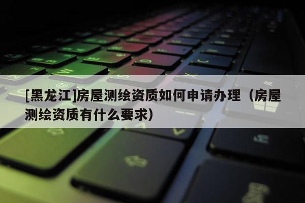 [黑龍江]房屋測繪資質如何申請辦理（房屋測繪資質有什么要求）