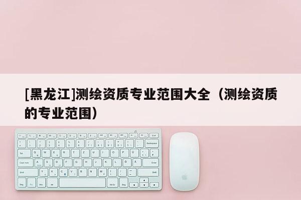 [黑龍江]測繪資質專業范圍大全（測繪資質的專業范圍）