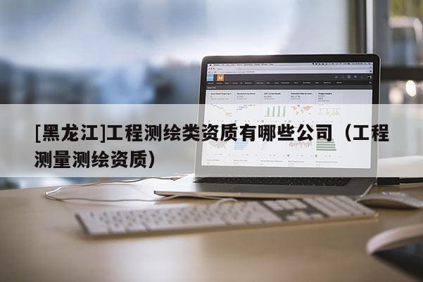 [黑龍江]工程測繪類資質有哪些公司（工程測量測繪資質）