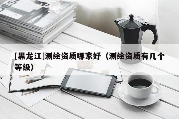 [黑龍江]測繪資質哪家好（測繪資質有幾個等級）
