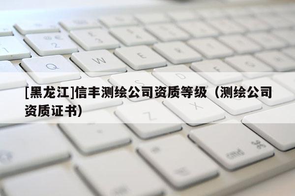 [黑龍江]信豐測繪公司資質(zhì)等級（測繪公司資質(zhì)證書）