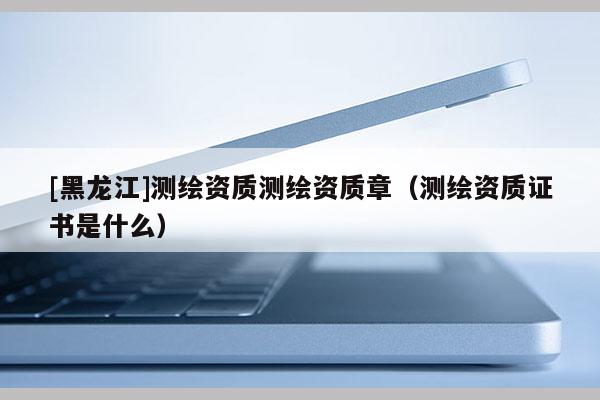 [黑龍江]測繪資質測繪資質章（測繪資質證書是什么）