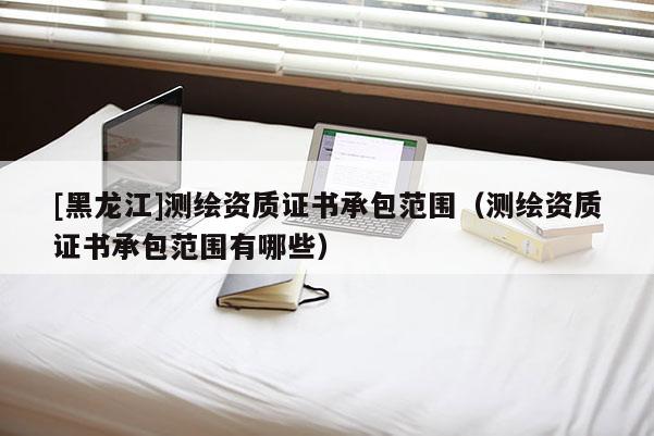 [黑龍江]測繪資質證書承包范圍（測繪資質證書承包范圍有哪些）