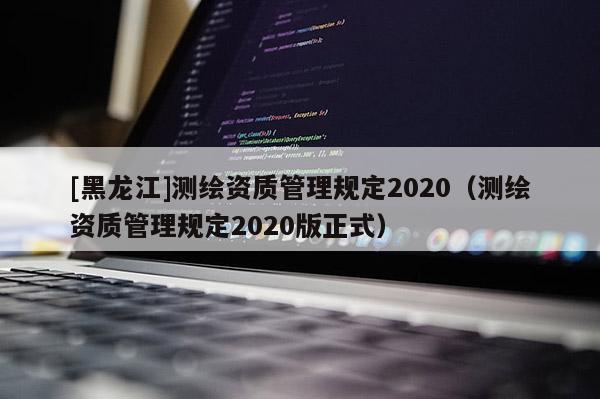 [黑龍江]測繪資質(zhì)管理規(guī)定2020（測繪資質(zhì)管理規(guī)定2020版正式）