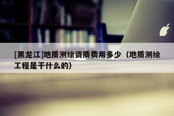 [黑龍江]地質測繪資質費用多少（地質測繪工程是干什么的）