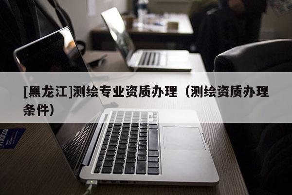 [黑龍江]測繪專業資質辦理（測繪資質辦理條件）