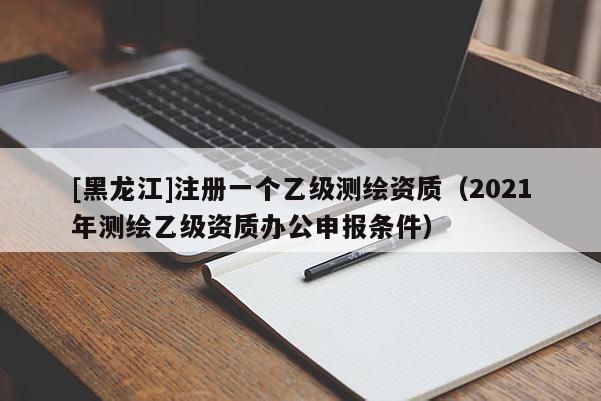 [黑龍江]注冊一個乙級測繪資質（2021年測繪乙級資質辦公申報條件）
