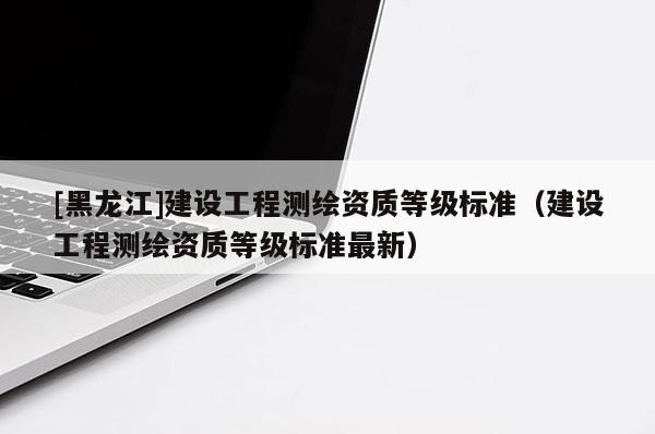 [黑龍江]建設工程測繪資質等級標準（建設工程測繪資質等級標準最新）