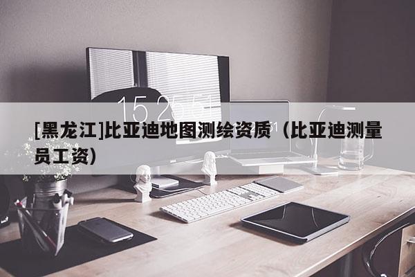 [黑龍江]比亞迪地圖測繪資質（比亞迪測量員工資）
