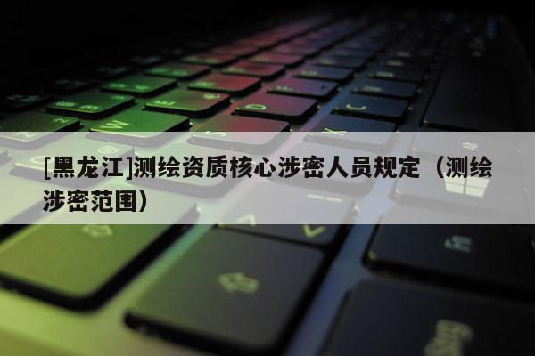 [黑龍江]測繪資質核心涉密人員規定（測繪涉密范圍）