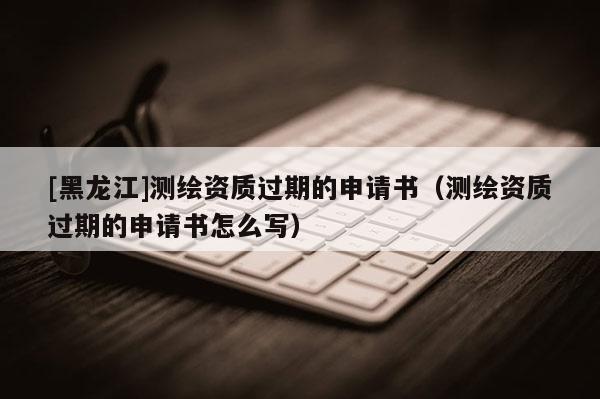 [黑龍江]測繪資質過期的申請書（測繪資質過期的申請書怎么寫）