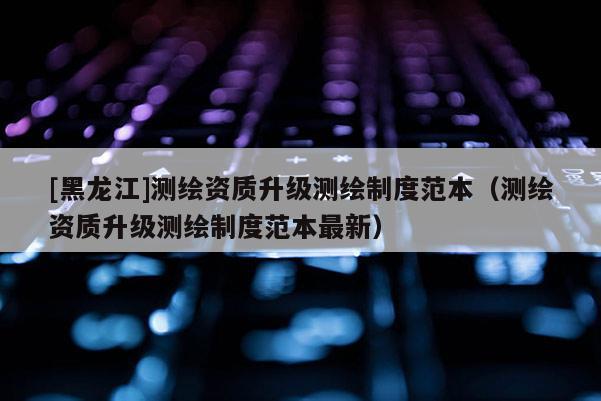 [黑龍江]測繪資質升級測繪制度范本（測繪資質升級測繪制度范本最新）