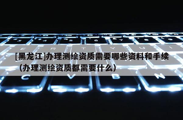 [黑龍江]辦理測繪資質需要哪些資料和手續（辦理測繪資質都需要什么）