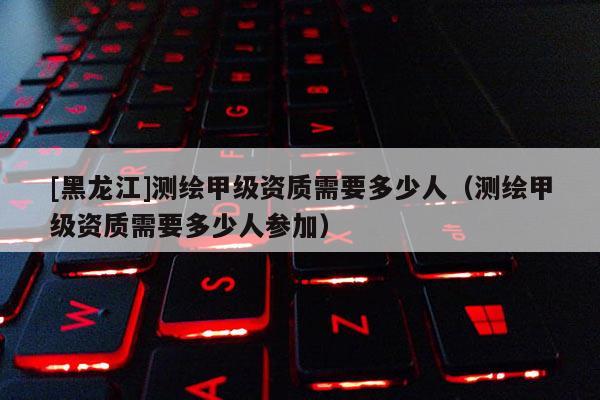 [黑龍江]測繪甲級資質需要多少人（測繪甲級資質需要多少人參加）