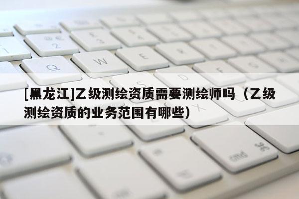 [黑龍江]乙級測繪資質需要測繪師嗎（乙級測繪資質的業務范圍有哪些）