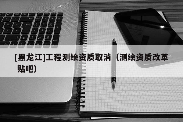[黑龍江]工程測繪資質取消（測繪資質改革 貼吧）