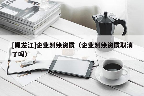 [黑龍江]企業測繪資質（企業測繪資質取消了嗎）