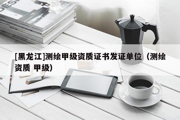 [黑龍江]測繪甲級資質證書發證單位（測繪資質 甲級）