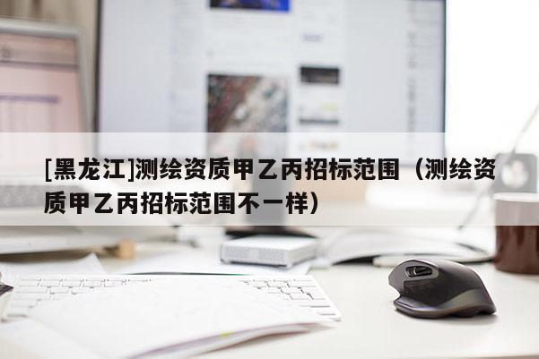 [黑龍江]測繪資質甲乙丙招標范圍（測繪資質甲乙丙招標范圍不一樣）