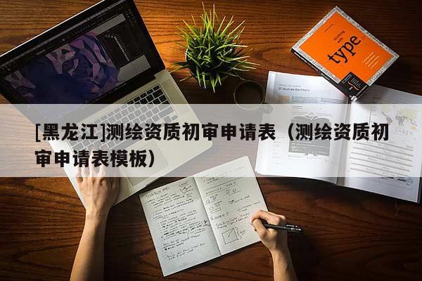 [黑龍江]測繪資質初審申請表（測繪資質初審申請表模板）