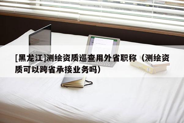 [黑龍江]測繪資質巡查用外省職稱（測繪資質可以跨省承接業務嗎）