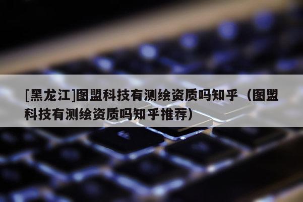 [黑龍江]圖盟科技有測繪資質嗎知乎（圖盟科技有測繪資質嗎知乎推薦）