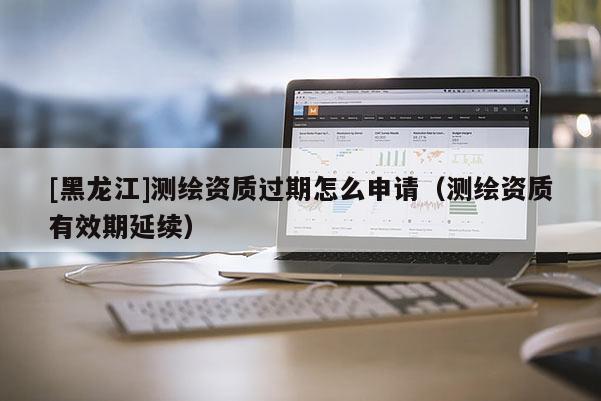 [黑龍江]測繪資質過期怎么申請（測繪資質有效期延續）