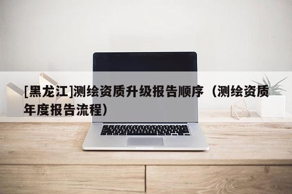 [黑龍江]測(cè)繪資質(zhì)升級(jí)報(bào)告順序（測(cè)繪資質(zhì)年度報(bào)告流程）