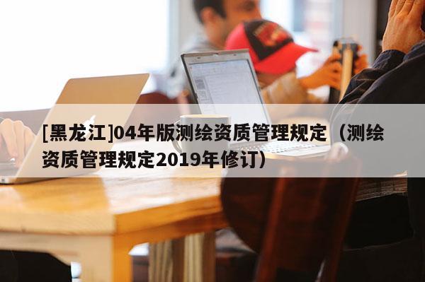 [黑龍江]04年版測繪資質管理規定（測繪資質管理規定2019年修訂）
