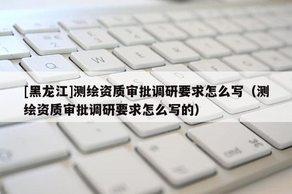 [黑龍江]測繪資質審批調研要求怎么寫（測繪資質審批調研要求怎么寫的）