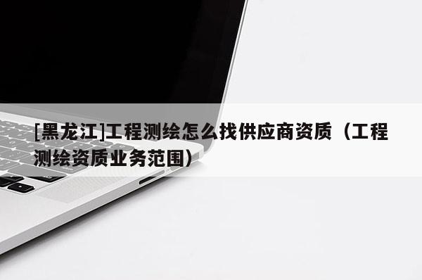 [黑龍江]工程測(cè)繪怎么找供應(yīng)商資質(zhì)（工程測(cè)繪資質(zhì)業(yè)務(wù)范圍）