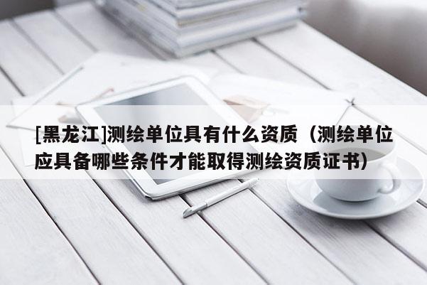 [黑龍江]測繪單位具有什么資質（測繪單位應具備哪些條件才能取得測繪資質證書）