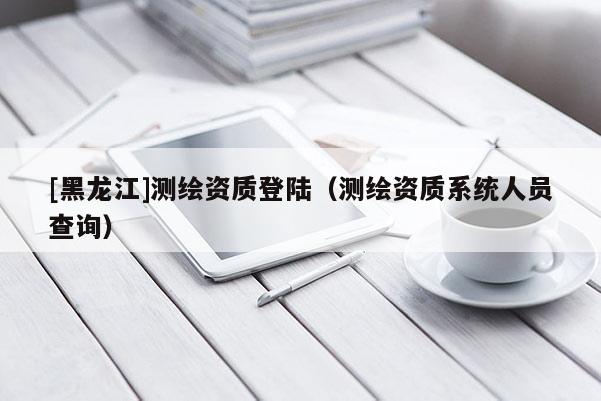 [黑龍江]測繪資質登陸（測繪資質系統人員查詢）
