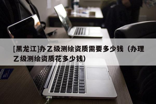 [黑龍江]辦乙級測繪資質需要多少錢（辦理乙級測繪資質花多少錢）