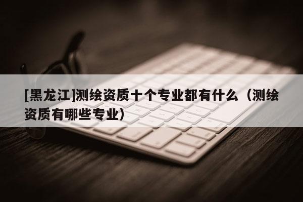 [黑龍江]測繪資質十個專業都有什么（測繪資質有哪些專業）