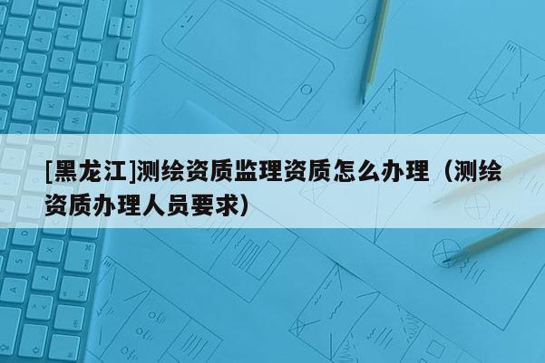 [黑龍江]測繪資質監理資質怎么辦理（測繪資質辦理人員要求）