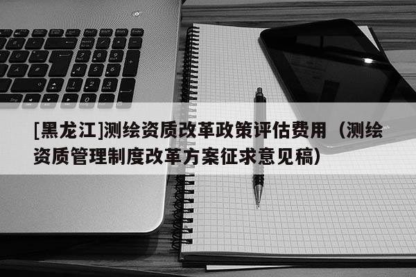[黑龍江]測繪資質改革政策評估費用（測繪資質管理制度改革方案征求意見稿）