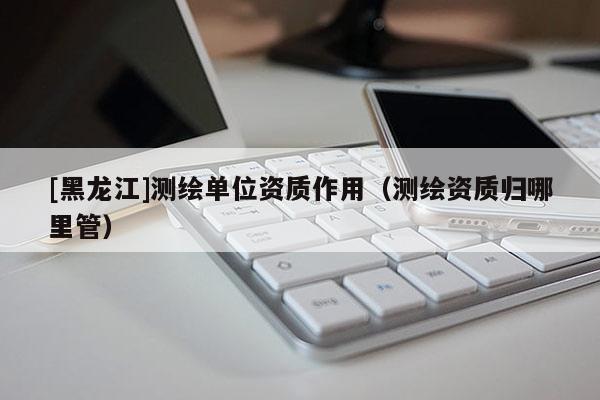 [黑龍江]測繪單位資質作用（測繪資質歸哪里管）