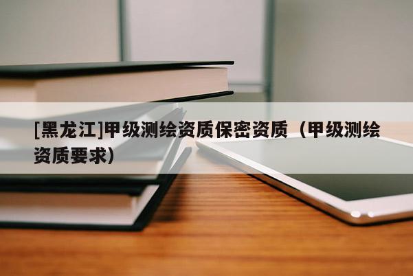 [黑龍江]甲級測繪資質保密資質（甲級測繪資質要求）